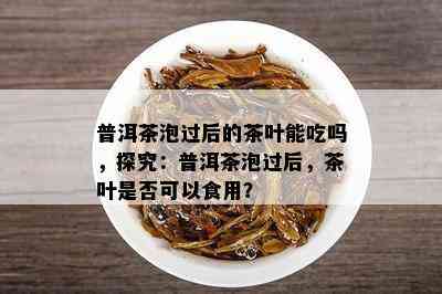 普洱茶泡过后的茶叶能吃吗，探究：普洱茶泡过后，茶叶是否可以食用？