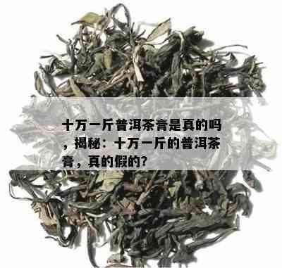 十万一斤普洱茶膏是真的吗，揭秘：十万一斤的普洱茶膏，真的假的？