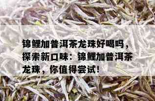 锦鲤加普洱茶龙珠好喝吗，探索新口味：锦鲤加普洱茶龙珠，你值得尝试！