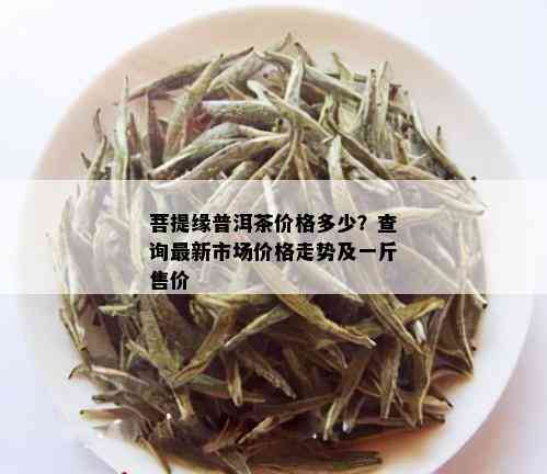 菩提缘普洱茶价格多少？查询最新市场价格走势及一斤售价