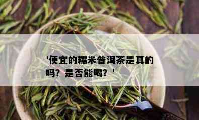 '便宜的糯米普洱茶是真的吗？是否能喝？'