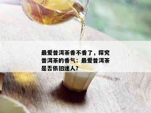 更爱普洱茶香不香了，探究普洱茶的香气：更爱普洱茶是否依旧迷人？