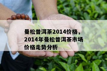 曼松普洱茶2014价格，2014年曼松普洱茶市场价格走势分析