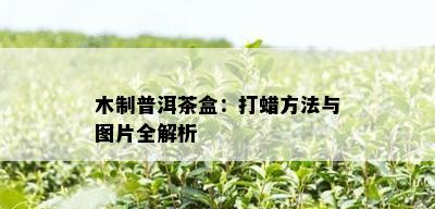 木制普洱茶盒：打蜡方法与图片全解析