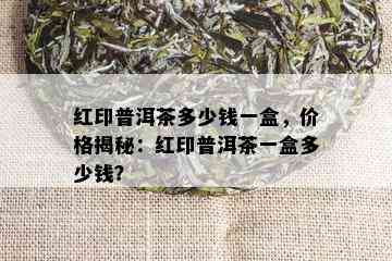 红印普洱茶多少钱一盒，价格揭秘：红印普洱茶一盒多少钱？