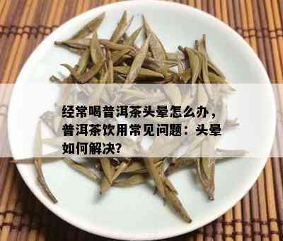 经常喝普洱茶头晕怎么办，普洱茶饮用常见问题：头晕如何解决？