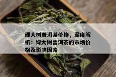 绿大树普洱茶价格，深度解析：绿大树普洱茶的市场价格及影响因素