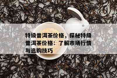 特级普洱茶价格，探秘特级普洱茶价格：了解市场行情与选购技巧