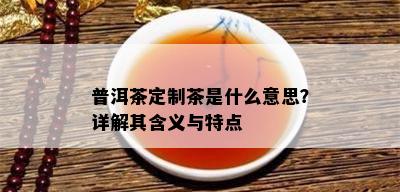 普洱茶定制茶是什么意思？详解其含义与特点