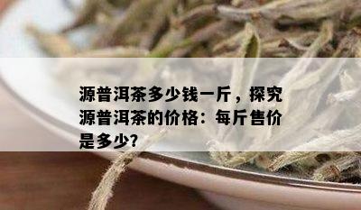 源普洱茶多少钱一斤，探究源普洱茶的价格：每斤售价是多少？