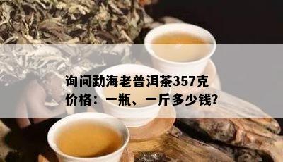 询问勐海老普洱茶357克价格：一瓶、一斤多少钱？