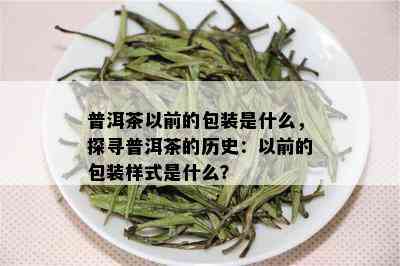 普洱茶以前的包装是什么，探寻普洱茶的历史：以前的包装样式是什么？