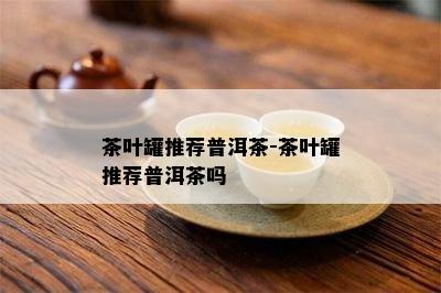 茶叶罐推荐普洱茶-茶叶罐推荐普洱茶吗