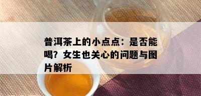 普洱茶上的小点点：是否能喝？女生也关心的问题与图片解析