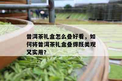 普洱茶礼盒怎么叠好看，如何将普洱茶礼盒叠得既美观又实用？