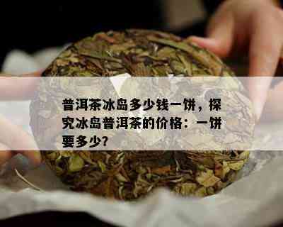 普洱茶冰岛多少钱一饼，探究冰岛普洱茶的价格：一饼要多少？