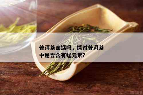 普洱茶含锰吗，探讨普洱茶中是否含有锰元素？