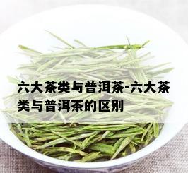 六大茶类与普洱茶-六大茶类与普洱茶的区别