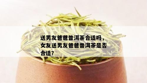 送男友爸爸普洱茶合适吗，女友送男友爸爸普洱茶是否合适？