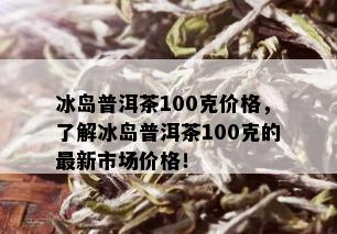 冰岛普洱茶100克价格，了解冰岛普洱茶100克的最新市场价格！