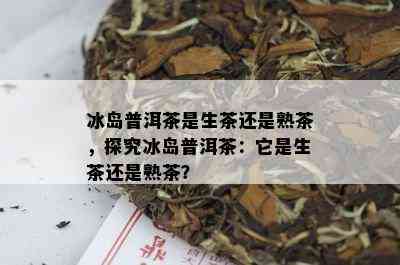 冰岛普洱茶是生茶还是熟茶，探究冰岛普洱茶：它是生茶还是熟茶？