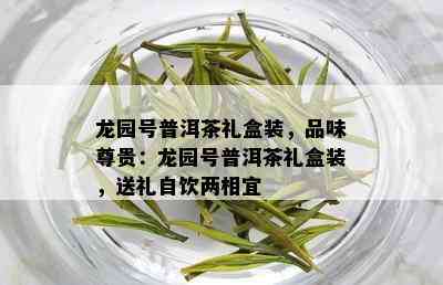 龙园号普洱茶礼盒装，品味尊贵：龙园号普洱茶礼盒装，送礼自饮两相宜