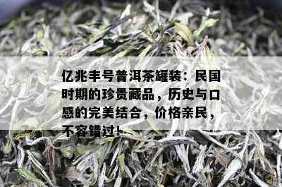 亿兆丰号普洱茶罐装：民国时期的珍贵藏品，历史与口感的完美结合，价格亲民，不容错过！