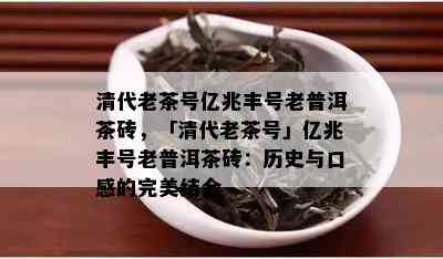 清代老茶号亿兆丰号老普洱茶砖，「清代老茶号」亿兆丰号老普洱茶砖：历史与口感的完美结合