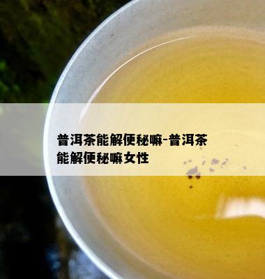 普洱茶能解便秘嘛-普洱茶能解便秘嘛女性