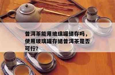 普洱茶能用玻璃罐储存吗，使用玻璃罐存储普洱茶是否可行？