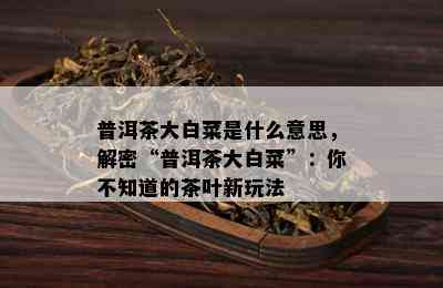 普洱茶大白菜是什么意思，解密“普洱茶大白菜”：你不知道的茶叶新玩法