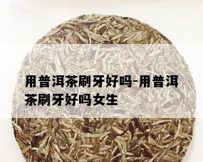 用普洱茶刷牙好吗-用普洱茶刷牙好吗女生