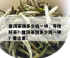 普洱茶饼多少钱一块，寻找好茶？普洱茶饼多少钱一块？看这里！