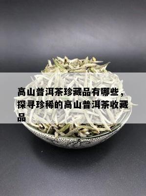 高山普洱茶珍藏品有哪些，探寻珍稀的高山普洱茶收藏品