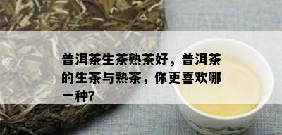 普洱茶生茶熟茶好，普洱茶的生茶与熟茶，你更喜欢哪一种？