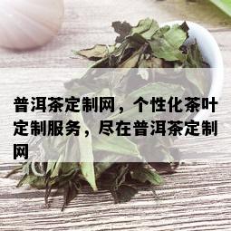 普洱茶定制网，个性化茶叶定制服务，尽在普洱茶定制网