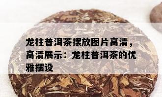 龙柱普洱茶摆放图片高清，高清展示：龙柱普洱茶的优雅摆设