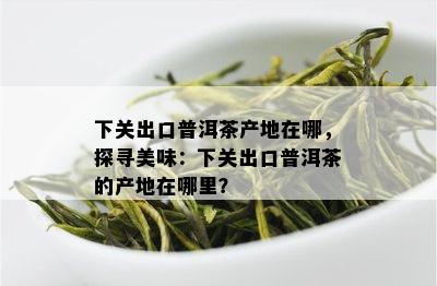 下关出口普洱茶产地在哪，探寻美味：下关出口普洱茶的产地在哪里？