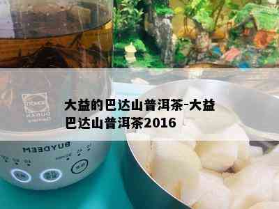 大益的巴达山普洱茶-大益巴达山普洱茶2016