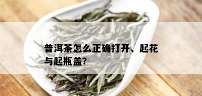 普洱茶怎么正确打开、起花与起瓶盖？