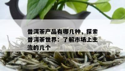 普洱茶产品有哪几种，探索普洱茶世界：了解市场上主流的几个