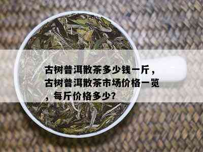 古树普洱散茶多少钱一斤，古树普洱散茶市场价格一览，每斤价格多少？