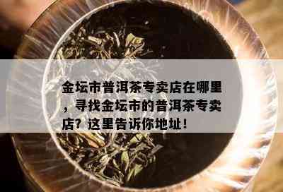 金坛市普洱茶专卖店在哪里，寻找金坛市的普洱茶专卖店？这里告诉你地址！