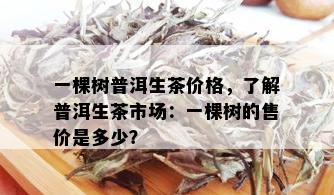 一棵树普洱生茶价格，了解普洱生茶市场：一棵树的售价是多少？