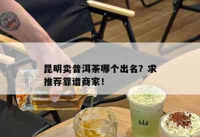 昆明卖普洱茶哪个出名？求推荐靠谱商家！