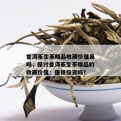 普洱茶生茶精品收藏价值高吗，探讨普洱茶生茶精品的收藏价值：值得投资吗？