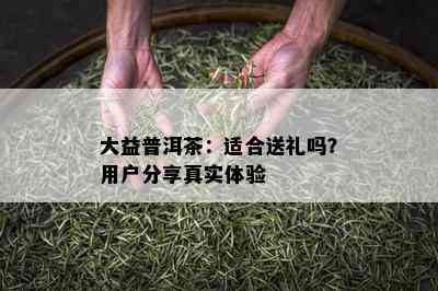 大益普洱茶：适合送礼吗？用户分享真实体验