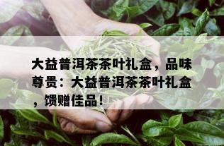 大益普洱茶茶叶礼盒，品味尊贵：大益普洱茶茶叶礼盒，馈赠佳品！