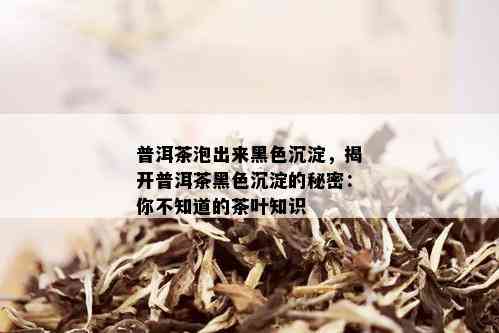 普洱茶泡出来黑色沉淀，揭开普洱茶黑色沉淀的秘密：你不知道的茶叶知识