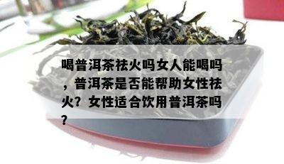 喝普洱茶祛火吗女人能喝吗，普洱茶是否能帮助女性祛火？女性适合饮用普洱茶吗？